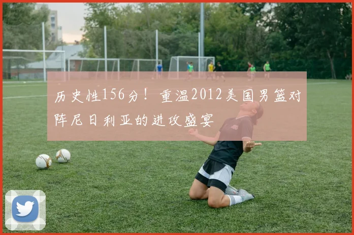 历史性156分！重温2012美国男篮对阵尼日利亚的进攻盛宴