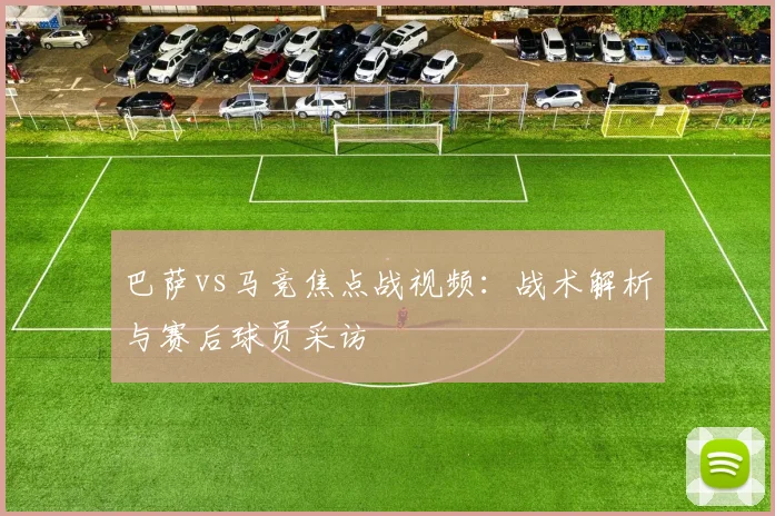 巴萨vs马竞焦点战视频：战术解析与赛后球员采访