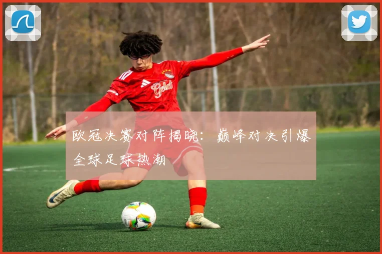 欧冠决赛对阵揭晓：巅峰对决引爆全球足球热潮