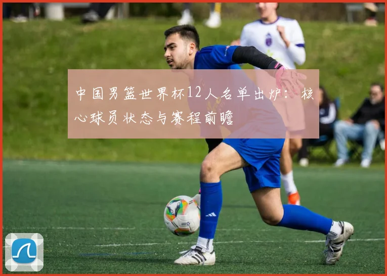 中国男篮世界杯12人名单出炉：核心球员状态与赛程前瞻