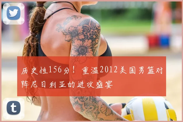 历史性156分！重温2012美国男篮对阵尼日利亚的进攻盛宴
