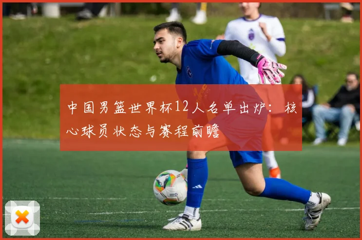 中国男篮世界杯12人名单出炉：核心球员状态与赛程前瞻